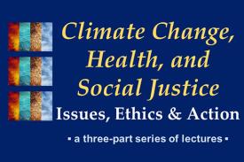 Climate Change, Health, and Social Justice - Issues, Ethics, and Action - a three-part series of lectures Climate Change, Health, and Social Justice - Issues, Ethics, and Action - a three-part series of lectures